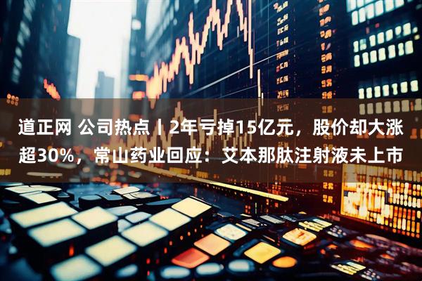 道正网 公司热点丨2年亏掉15亿元，股价却大涨超30%，常山药业回应：艾本那肽注射液未上市