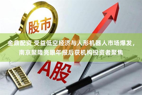 金鼎配资 受益低空经济与人形机器人市场爆发，南京聚隆亮眼年报后获机构投资者聚焦