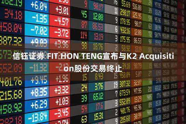 信钰证券 FIT HON TENG宣布与K2 Acquisition股份交易终止