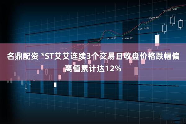 名鼎配资 *ST艾艾连续3个交易日收盘价格跌幅偏离值累计达12%