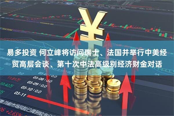 易多投资 何立峰将访问瑞士、法国并举行中美经贸高层会谈、第十次中法高级别经济财金对话