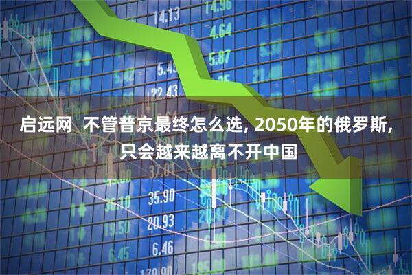 启远网  不管普京最终怎么选, 2050年的俄罗斯, 只会越来越离不开中国