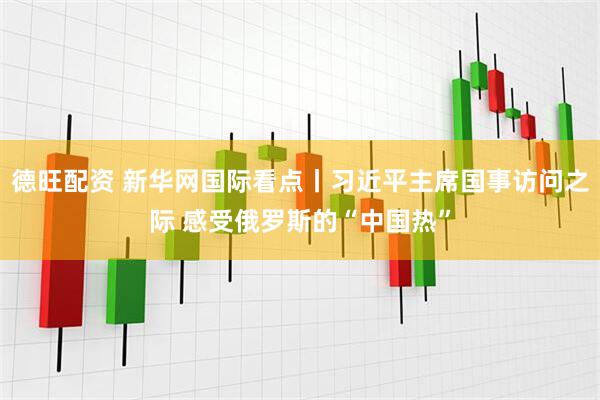 德旺配资 新华网国际看点丨习近平主席国事访问之际 感受俄罗斯的“中国热”