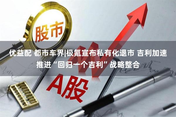 优益配 都市车界|极氪宣布私有化退市 吉利加速推进“回归一个吉利”战略整合
