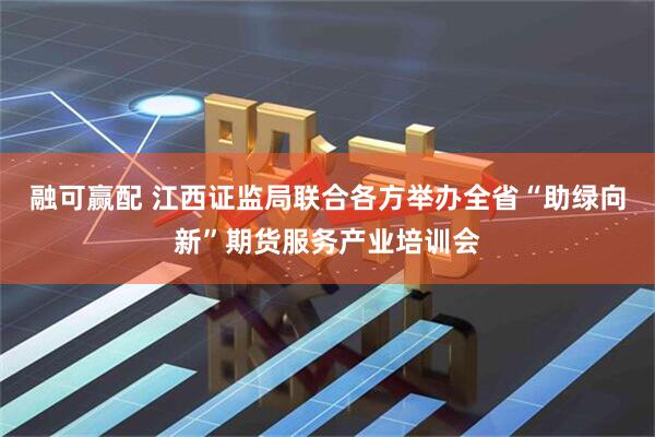 融可赢配 江西证监局联合各方举办全省“助绿向新”期货服务产业培训会