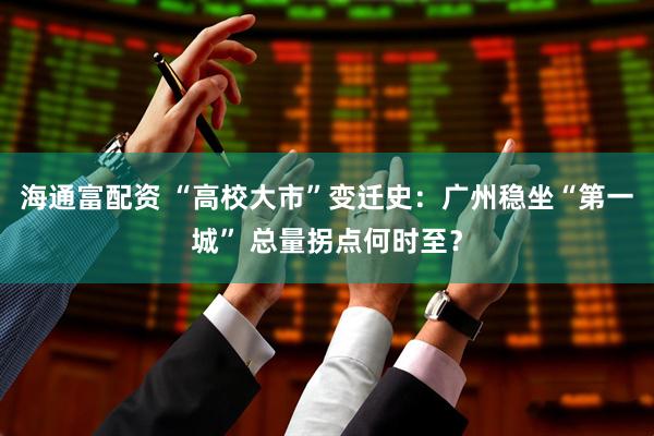 海通富配资 “高校大市”变迁史：广州稳坐“第一城” 总量拐点何时至？