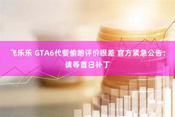飞乐乐 GTA6代餐偷跑评价很差 官方紧急公告：请等首日补丁