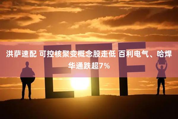 洪萨速配 可控核聚变概念股走低 百利电气、哈焊华通跌超7%