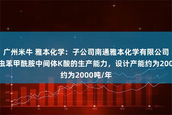 广州米牛 雅本化学：子公司南通雅本化学有限公司具备氯虫苯甲酰胺中间体K酸的生产能力，设计产能约为2000吨/年
