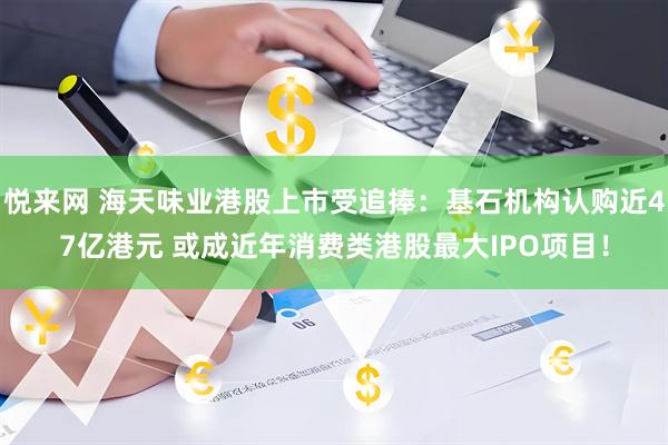 悦来网 海天味业港股上市受追捧：基石机构认购近47亿港元 或成近年消费类港股最大IPO项目！