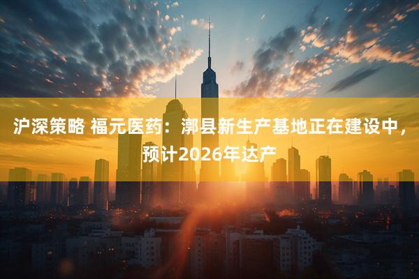 沪深策略 福元医药：漷县新生产基地正在建设中，预计2026年达产