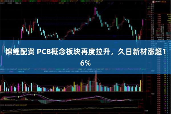 锦鲤配资 PCB概念板块再度拉升，久日新材涨超16%