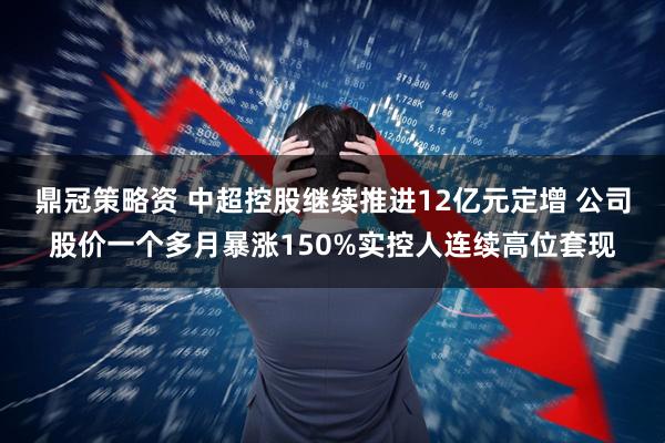 鼎冠策略资 中超控股继续推进12亿元定增 公司股价一个多月暴涨150%实控人连续高位套现