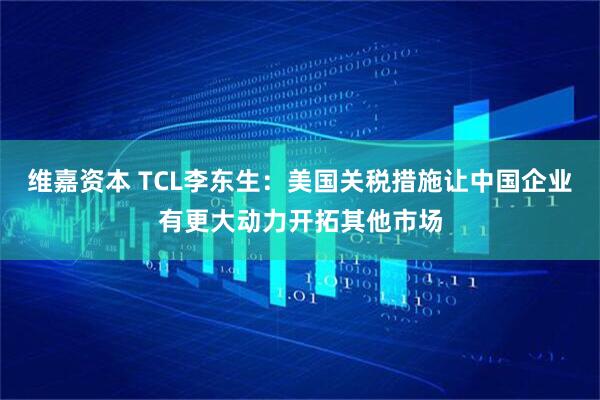 维嘉资本 TCL李东生：美国关税措施让中国企业有更大动力开拓其他市场