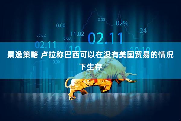 景逸策略 卢拉称巴西可以在没有美国贸易的情况下生存