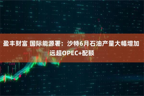 盈丰财富 国际能源署：沙特6月石油产量大幅增加 远超OPEC+配额