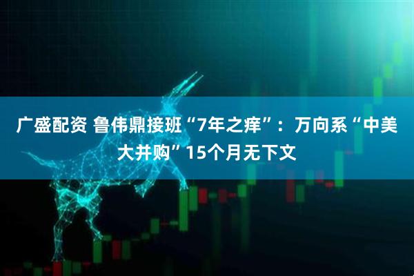 广盛配资 鲁伟鼎接班“7年之痒”：万向系“中美大并购”15个月无下文