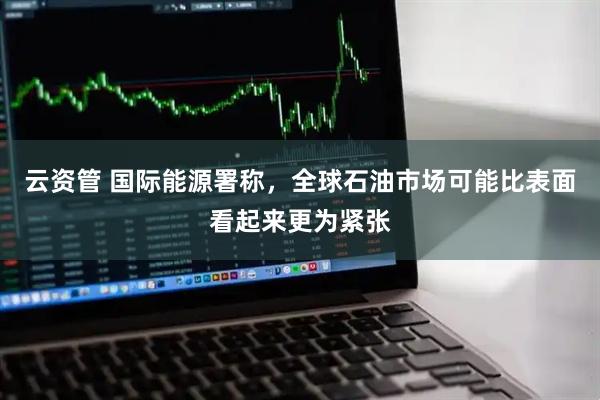 云资管 国际能源署称，全球石油市场可能比表面看起来更为紧张