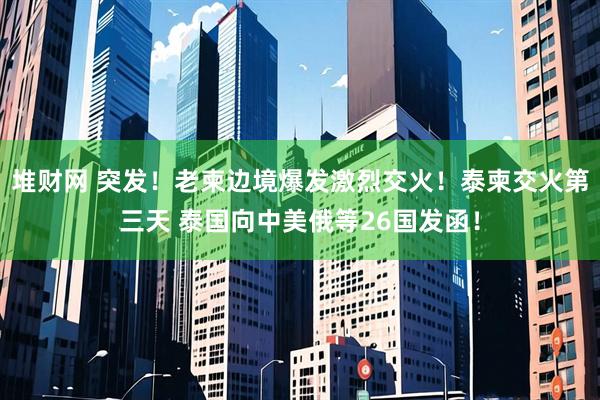 堆财网 突发！老柬边境爆发激烈交火！泰柬交火第三天 泰国向中美俄等26国发函！