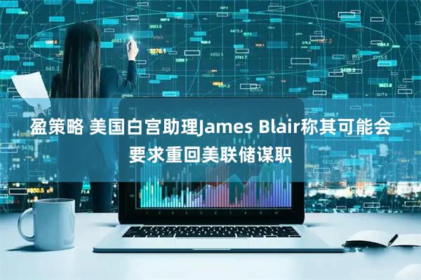 盈策略 美国白宫助理James Blair称其可能会要求重回美联储谋职