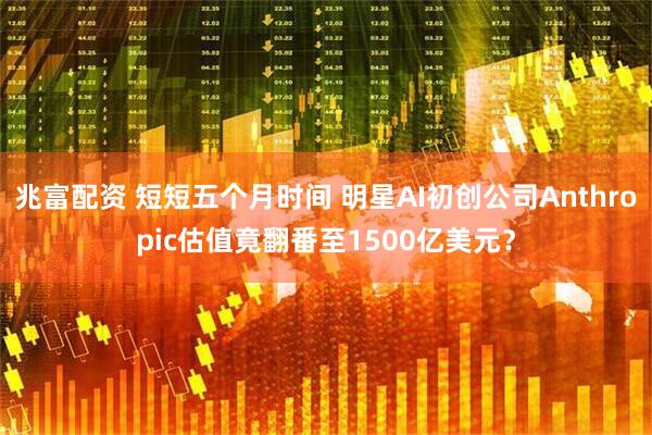 兆富配资 短短五个月时间 明星AI初创公司Anthropic估值竟翻番至1500亿美元？