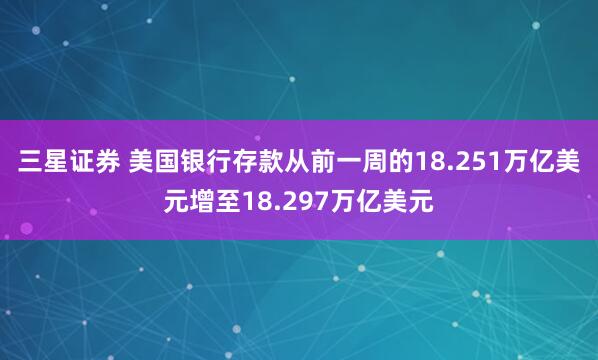 三星证券 美国银行存款从前一周的18.251万亿美元增至18.297万亿美元