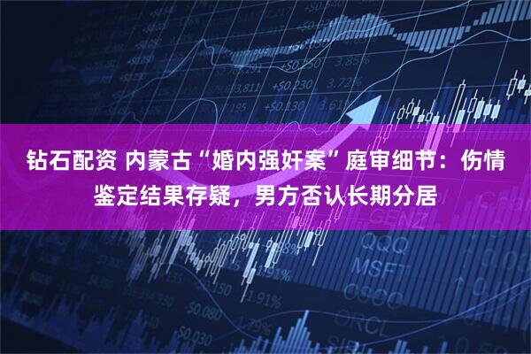钻石配资 内蒙古“婚内强奸案”庭审细节：伤情鉴定结果存疑，男方否认长期分居