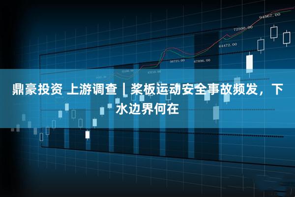 鼎豪投资 上游调查｜桨板运动安全事故频发，下水边界何在