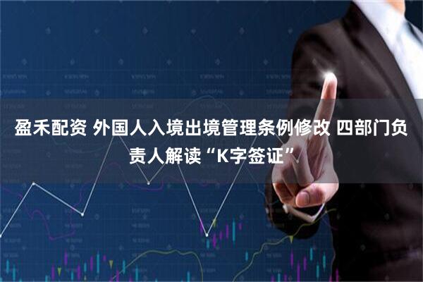 盈禾配资 外国人入境出境管理条例修改 四部门负责人解读“K字签证”