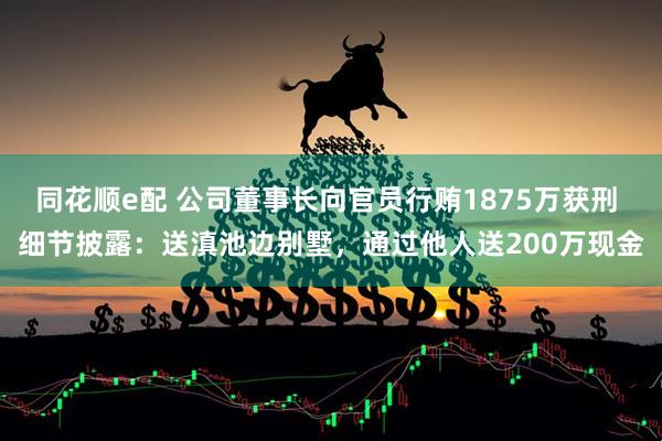 同花顺e配 公司董事长向官员行贿1875万获刑 细节披露：送滇池边别墅，通过他人送200万现金