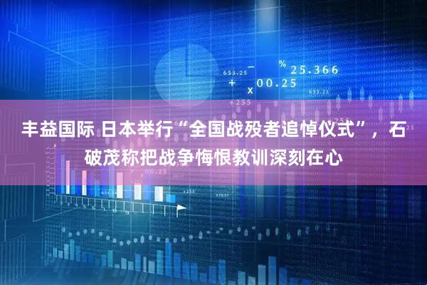 丰益国际 日本举行“全国战殁者追悼仪式”，石破茂称把战争悔恨教训深刻在心