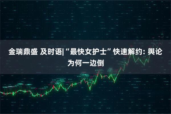 金瑞鼎盛 及时语|“最快女护士”快速解约: 舆论为何一边倒