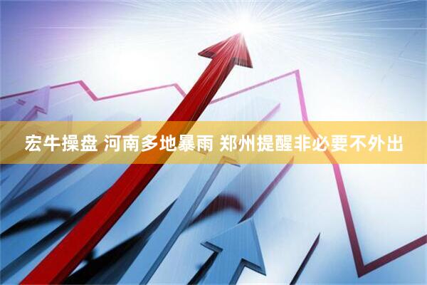 宏牛操盘 河南多地暴雨 郑州提醒非必要不外出