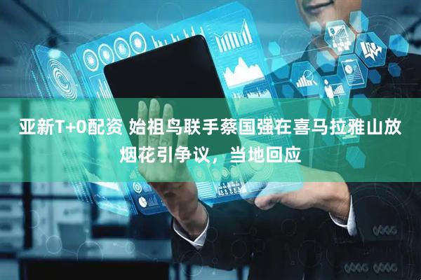 亚新T+0配资 始祖鸟联手蔡国强在喜马拉雅山放烟花引争议，当地回应