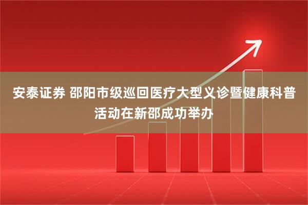 安泰证券 邵阳市级巡回医疗大型义诊暨健康科普活动在新邵成功举办