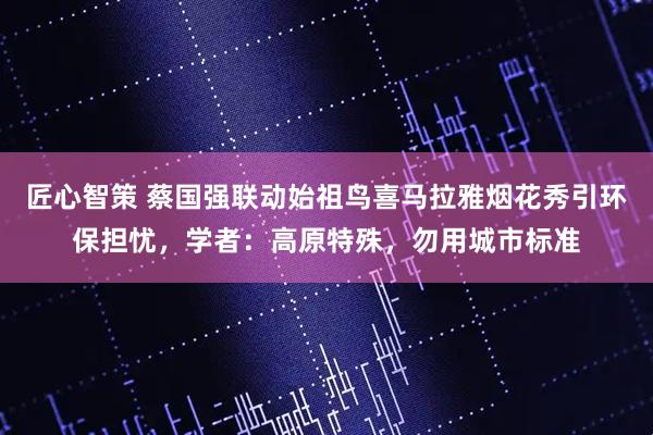 匠心智策 蔡国强联动始祖鸟喜马拉雅烟花秀引环保担忧，学者：高原特殊，勿用城市标准