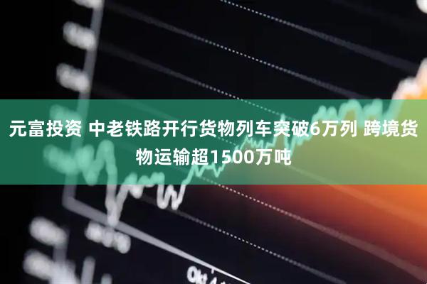 元富投资 中老铁路开行货物列车突破6万列 跨境货物运输超1500万吨