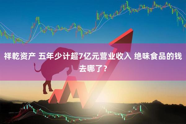 祥乾资产 五年少计超7亿元营业收入 绝味食品的钱去哪了？
